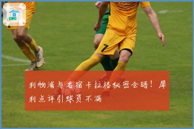 利物浦与名宿卡拉格秘密会晤！犀利点评引球员不满