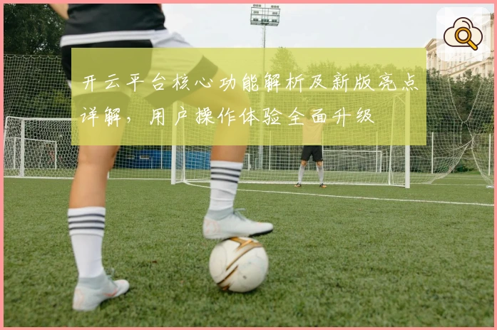 开云平台核心功能解析及新版亮点详解,用户操作体验全面升级