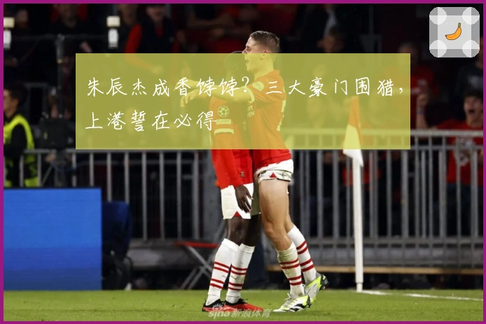 朱辰杰成香饽饽？三大豪门围猎，上港誓在必得