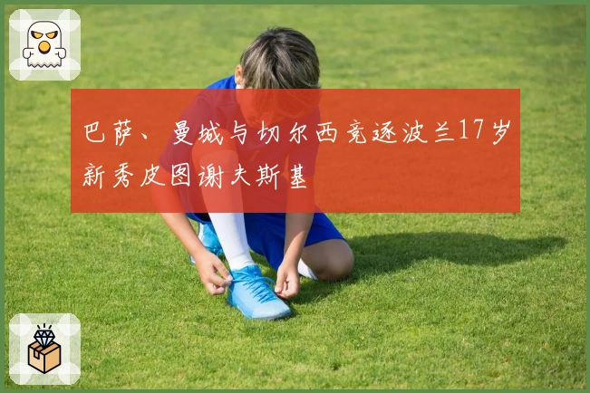 巴萨、曼城与切尔西竞逐波兰17岁新秀皮图谢夫斯基