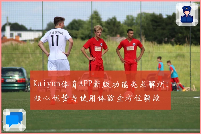 Kaiyun体育APP新版功能亮点解析:核心优势与使用体验全方位解读