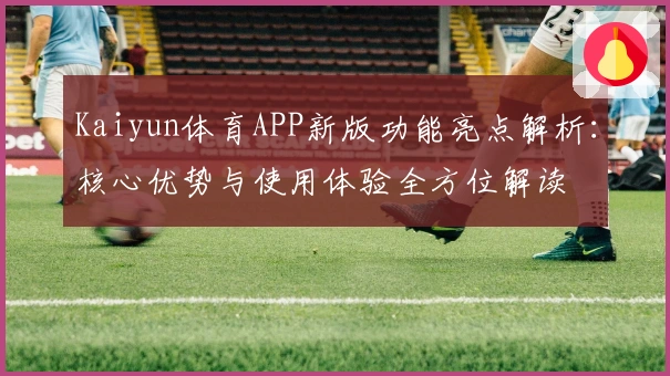 Kaiyun体育APP新版功能亮点解析：核心优势与使用体验全方位解读