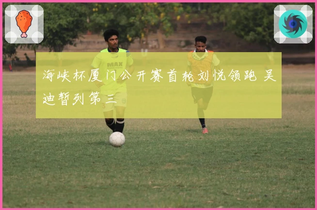 海峡杯厦门公开赛首轮刘悦领跑 吴迪暂列第三