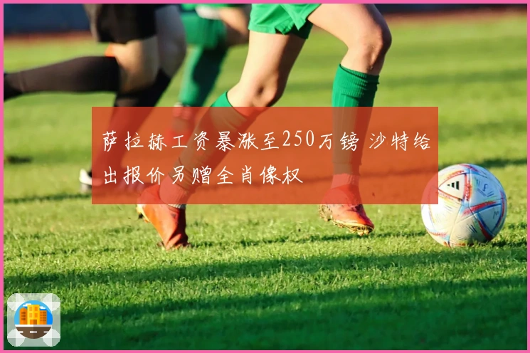萨拉赫工资暴涨至250万镑 沙特给出报价另赠全肖像权