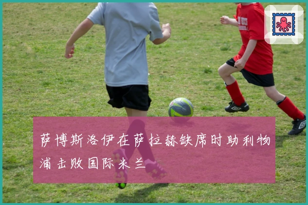 萨博斯洛伊在萨拉赫缺席时助利物浦击败国际米兰