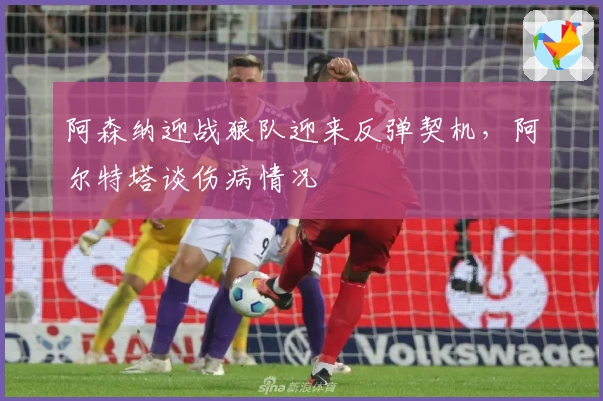 阿森纳迎战狼队迎来反弹契机，阿尔特塔谈伤病情况