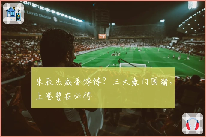 朱辰杰成香饽饽？三大豪门围猎，上港誓在必得