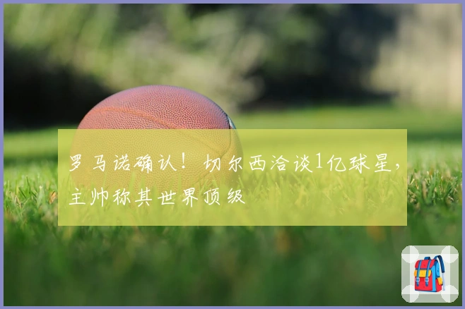 罗马诺确认！切尔西洽谈1亿球星，主帅称其世界顶级