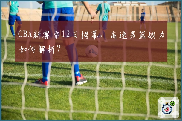 CBA新赛季12日揭幕，高速男篮战力如何解析？