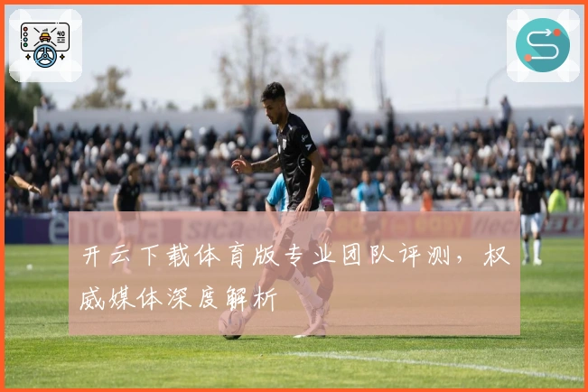 开云下载体育版专业团队评测，权威媒体深度解析